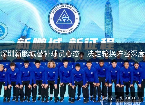 深圳新鹏城替补球员心态,决定轮换阵容深度 深圳新鹏城替补球员心态,决定轮换阵容深度