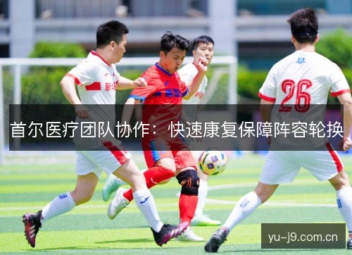 首尔医疗团队协作:快速康复保障阵容轮换 首尔医疗团队协作:快速康复保障阵容轮换