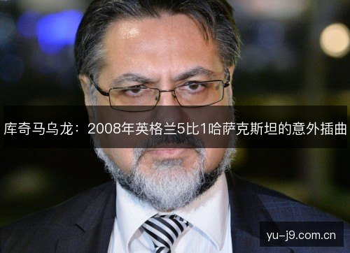 库奇马乌龙:2008年英格兰5比1哈萨克斯坦的意外插曲 库奇马乌龙:2008年英格兰5比1哈萨克斯坦的意外插曲