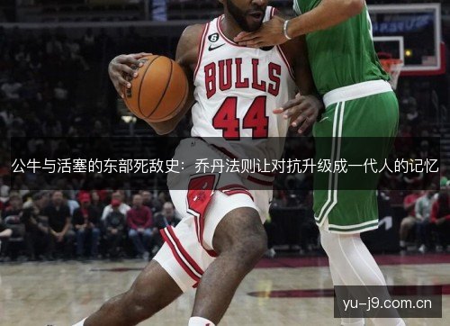 公牛与活塞的东部死敌史：乔丹法则让对抗升级成一代人的记忆