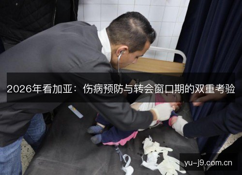 2026年看加亚:伤病预防与转会窗口期的双重考验 2026年看加亚:伤病预防与转会窗口期的双重考验